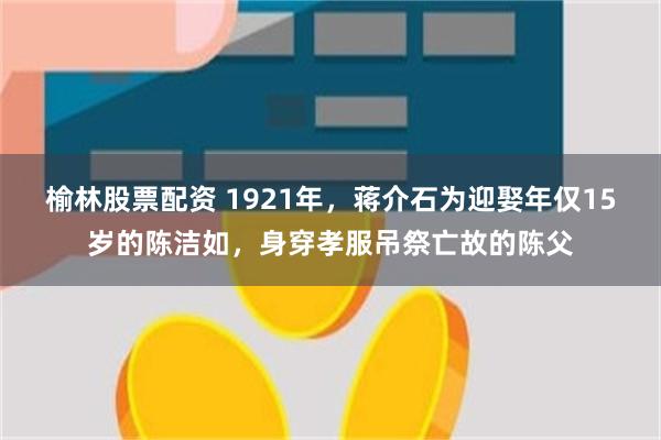 榆林股票配资 1921年，蒋介石为迎娶年仅15岁的陈洁如，身穿孝服吊祭亡故的陈父