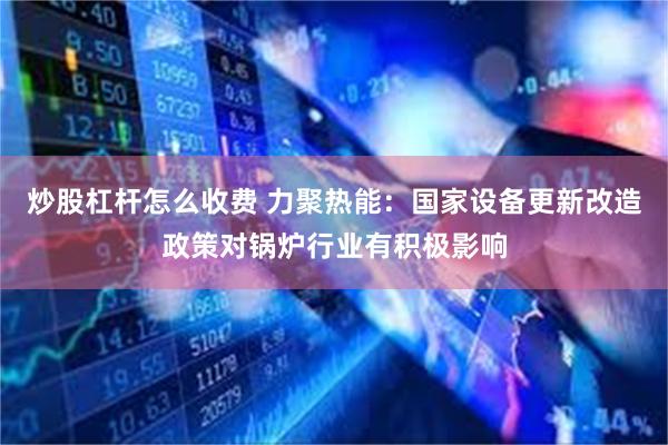 炒股杠杆怎么收费 力聚热能：国家设备更新改造政策对锅炉行业有积极影响