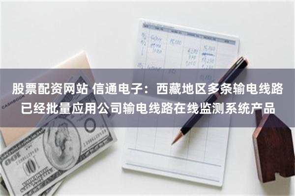 股票配资网站 信通电子：西藏地区多条输电线路已经批量应用公司输电线路在线监测系统产品