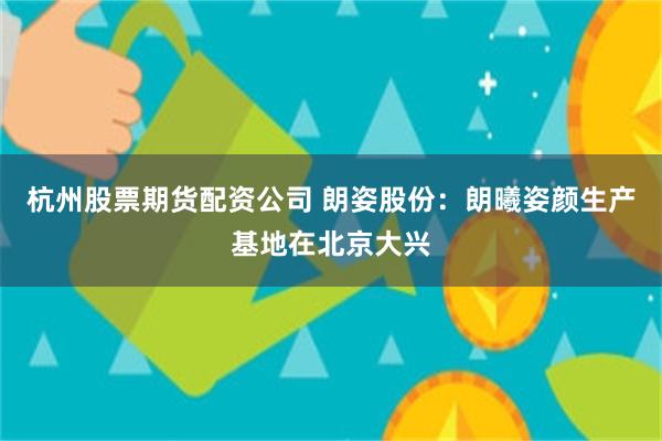 杭州股票期货配资公司 朗姿股份：朗曦姿颜生产基地在北京大兴