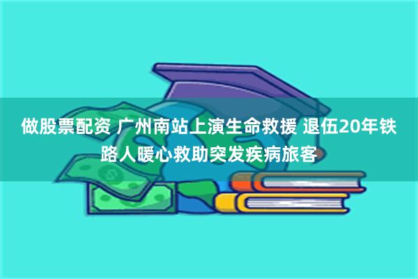 做股票配资 广州南站上演生命救援 退伍20年铁路人暖心救助突发疾病旅客