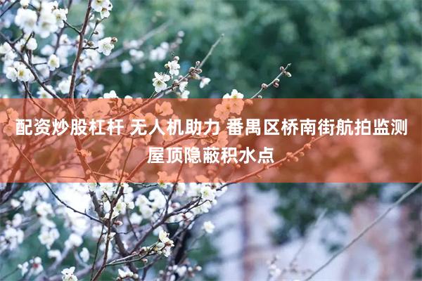 配资炒股杠杆 无人机助力 番禺区桥南街航拍监测屋顶隐蔽积水点