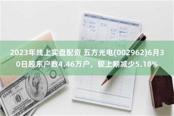2023年线上实盘配资 五方光电(002962)6月30日股东户数4.46万户，较上期减少5.18%