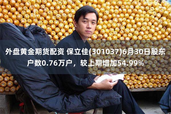 外盘黄金期货配资 保立佳(301037)6月30日股东户数0.76万户，较上期增加54.99%
